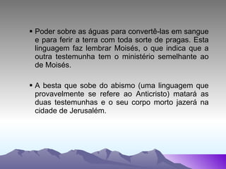 Poder sobre as águas para convertê-las em sangue e para ferir a terra com toda sorte de pragas. Esta linguagem faz lembrar Moisés, o que indica que a outra testemunha tem o ministério semelhante ao de Moisés. A besta que sobe do abismo (uma linguagem que provavelmente se refere ao Anticristo) matará as duas testemunhas e o seu corpo morto jazerá na cidade de Jerusalém.  