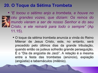 20. O Toque da Sétima Trombeta   “ E tocou o sétimo anjo a trombeta, e houve no céu grandes vozes, que diziam: Os reinos do mundo vieram a ser de nosso Senhor e do seu Cristo, e ele reinará para todo o sempre”  (Ap 11.15). O toque da sétima trombeta anuncia a vinda do Reino Milenar de Jesus Cristo, este, no entanto, será precedido pelo últimos dias da grande tribulação, quando então os judeus sofrerão grande perseguição. É o “Dia da angústia de Jacó”. A relação é a mesma entre a festa das trombetas (anúncio), expiação (angústia) e tabernáculos (milênio). 