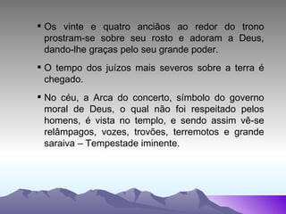 Os vinte e quatro anciãos ao redor do trono prostram-se sobre seu rosto e adoram a Deus, dando-lhe graças pelo seu grande poder. O tempo dos juízos mais severos sobre a terra é chegado. No céu, a Arca do concerto, símbolo do governo moral de Deus, o qual não foi respeitado pelos homens, é vista no templo, e sendo assim vê-se relâmpagos, vozes, trovões, terremotos e grande saraiva – Tempestade iminente. 