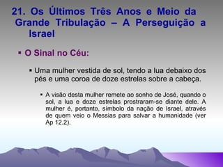 21. Os Últimos Três Anos e Meio da  Grande Tribulação – A Perseguição a  Israel O Sinal no Céu: Uma mulher vestida de sol, tendo a lua debaixo dos pés e uma coroa de doze estrelas sobre a cabeça. A visão desta mulher remete ao sonho de José, quando o sol, a lua e doze estrelas prostraram-se diante dele. A mulher é, portanto, símbolo da nação de Israel, através de quem veio o Messias para salvar a humanidade (ver Ap 12.2). 