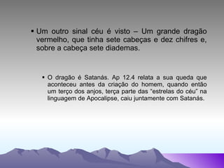 Um outro sinal céu é visto – Um grande dragão vermelho, que tinha sete cabeças e dez chifres e, sobre a cabeça sete diademas. O dragão é Satanás. Ap 12.4 relata a sua queda que aconteceu antes da criação do homem, quando então um terço dos anjos, terça parte das “estrelas do céu” na linguagem de Apocalipse, caiu juntamente com Satanás. 
