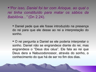 “ Por isso, Daniel foi ter com Arioque, ao qual o rei tinha constituído para matar os sábios da Babilônia...”  (Dn 2.24). Daniel pede que ele fosse introduzido na presença do rei para que ele desse ao rei a interpretação do sonho. O rei pergunta a Daniel se ele poderia interpretar o sonho. Daniel não se engrandece diante do rei, mas engrandece o “Deus dos céus”. Ele fala ao rei que Deus dera a Nabucodonossor, através do sonho, o conhecimento do que há de ser no fim dos dias. 