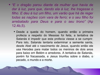 “ E o dragão parou diante da mulher que havia de dar à luz, para que, dando ela à luz, lhe tragasse o filho. E deu à luz um filho, um varão que há de reger todas as nações com vara de ferro; e o seu filho foi arrebatado para Deus e para o seu trono”  (Ap 12.4b,5). Desde a queda do homem, quando então a primeira profecia a respeito do Messias foi feita, a tentativa de Satanás é impedir que esta profecia viesse a se cumprir. Para isto, Satanás tentaria exterminar a semente santa, desde Abel até o nascimento de Jesus, quando então ele usa Herodes para matar todos os meninos de dois anos para baixo em Belém e arredores. A tentativa de Satanás, porém foi fracassada, e Jesus triunfou sobre o diabo, o pecado, o mundo e a morte. 