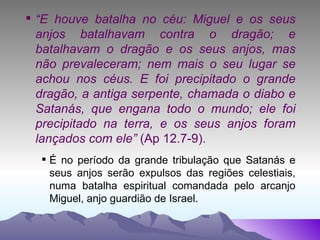“ E houve batalha no céu: Miguel e os seus anjos batalhavam contra o dragão; e batalhavam o dragão e os seus anjos, mas não prevaleceram; nem mais o seu lugar se achou nos céus. E foi precipitado o grande dragão, a antiga serpente, chamada o diabo e Satanás, que engana todo o mundo; ele foi precipitado na terra, e os seus anjos foram lançados com ele”  (Ap 12.7-9). É no período da grande tribulação que Satanás e seus anjos serão expulsos das regiões celestiais, numa batalha espiritual comandada pelo arcanjo Miguel, anjo guardião de Israel. 