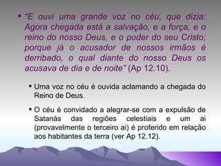 “ E ouvi uma grande voz no céu, que dizia: Agora chegada está a salvação, e a força, e o reino do nosso Deus, e o poder do seu Cristo; porque já o acusador de nossos irmãos é derribado, o qual diante do nosso Deus os acusava de dia e de noite”  (Ap 12.10). Uma voz no céu é ouvida aclamando a chegada do Reino de Deus. O céu é convidado a alegrar-se com a expulsão de Satanás das regiões celestiais e um ai (provavelmente o terceiro ai) é proferido em relação aos habitantes da terra (ver Ap 12.12). 
