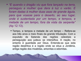 “ E quando o dragão viu que fora lançado na terra, perseguiu a mulher que dera à luz o varão. E foram dadas à mulher duas asas de grande águia, para que voasse para o deserto, ao seu lugar, onde é sustentada por um tempo, e tempos, e metade de um tempo, fora da vista da serpente”  (Ap 12.13). Tempo, e tempos e metade de um tempo – Refere-se aos três anos e meio finais da grande tribulação. Com a expulsão de Satanás das regiões celestiais a perseguição aos judeus se intensifica. A nação, no entanto é guardada por Deus. Entende-se que esta região desértica é a região onde se situa a Jordânia, antiga região dos moabitas, amonitas e edomitas. 