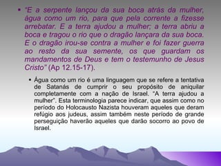 “ E a serpente lançou da sua boca atrás da mulher, água como um rio, para que pela corrente a fizesse arrebatar. E a terra ajudou a mulher; a terra abriu a boca e tragou o rio que o dragão lançara da sua boca. E o dragão irou-se contra a mulher e foi fazer guerra ao resto da sua semente, os que guardam os mandamentos de Deus e tem o testemunho de Jesus Cristo”  (Ap 12.15-17). Água como um rio é uma linguagem que se refere a tentativa de Satanás de cumprir o seu propósito de aniquilar completamente com a nação de Israel. “A terra ajudou a mulher”. Esta terminologia parece indicar, que assim como no período do Holocausto Nazista houveram aqueles que deram refúgio aos judeus, assim também neste período de grande perseguição haverão aqueles que darão socorro ao povo de Israel. 