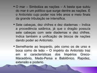 O mar – Simboliza as nações – A besta que subiu do mar é um político que surge dentre as nações. É o Anticristo cujo poder nos três anos e meio finais da grande tribulação se intensifica. Sete cabeças, dez chifres e dez diademas – Indica a procedência satânica, já que o dragão possuía sete cabeças com sete diademas e dez chifres. Indica também a unificação de blocos de nações dando poder ao Anticristo. Semelhante ao leopardo, pés como os de urso e boca como de leão – O império do Anticristo traz em si características dos Impérios Greco-Macedônio, Medo-Persa e Babilônico. Rapidez, extensão e poderio. 