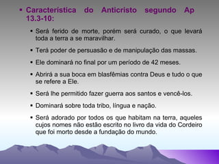 Característica do Anticristo segundo Ap  13.3-10: Será ferido de morte, porém será curado, o que levará toda a terra a se maravilhar. Terá poder de persuasão e de manipulação das massas. Ele dominará no final por um período de 42 meses. Abrirá a sua boca em blasfêmias contra Deus e tudo o que se refere a Ele. Será lhe permitido fazer guerra aos santos e vencê-los. Dominará sobre toda tribo, língua e nação. Será adorado por todos os que habitam na terra, aqueles cujos nomes não estão escrito no livro da vida do Cordeiro que foi morto desde a fundação do mundo. 