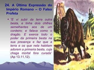 24.  A Última Expressão do Império Romano – O Falso Profeta “ E vi subir da terra outra besta, e tinha dois chifres semelhantes aos de um cordeiro; e falava como o dragão. E exerce todo o poder da primeira besta na sua presença e faz que a terra e os que nela habitam adorem a primeira besta, cuja chaga mortal fora curada”  (Ap 13.11,12). 