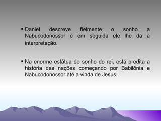 Daniel descreve fielmente o sonho a Nabucodonossor e em seguida ele lhe dá a interpretação.   Na enorme estátua do sonho do rei, está predita a história das nações começando por Babilônia e Nabucodonossor até a vinda de Jesus.  