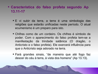 Característica do falso profeta segundo Ap  13.11-17 E vi subir da terra, a terra é uma simbologia das religiões que estarão unificadas neste período. O atual ecumenismo é um preparo para isto. Chifres como de um cordeiro. Os chifres é símbolo de poder. Com o aparecimento do falso profeta tem-se a manifestação da trindade satânica (O dragão, o Anticristo e o falso profeta). Ele exercerá influência para que o Anticristo seja adorado na terra. Fará grandes sinais, “de maneira que até fogo faz descer do céu à terra, à vista dos homens” (Ap 13.13). 