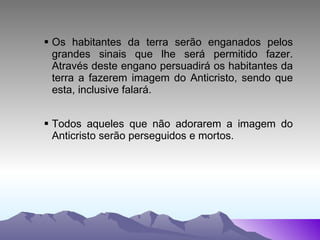 Os habitantes da terra serão enganados pelos grandes sinais que lhe será permitido fazer. Através deste engano persuadirá os habitantes da terra a fazerem imagem do Anticristo, sendo que esta, inclusive falará. Todos aqueles que não adorarem a imagem do Anticristo serão perseguidos e mortos. 