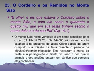25. O Cordeiro e os Remidos no Monte Sião “ E olhei, e eis que estava o Cordeiro sobre o monte Sião, e com ele cento e quarenta e quatro mil, que em sua testa tinham escrito o nome dele e o de seu Pai”  (Ap 14.1). O monte Sião neste versículo é um nome simbólico para o céu (cf. Hb 12.22,23). Os 144000 são vistos no céu estando já na presença de Jesus Cristo depois de terem cumprido sua missão na terra durante o período de tribulação/grande tribulação. Eles resistiram à marca da besta e a perseguição e diante do trono e dos quatro animais e dos anciãos entoam um cântico que somente eles conhecem. 