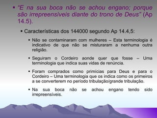 “ E na sua boca não se achou engano; porque são irrepreensíveis diante do trono de Deus”  (Ap 14.5). Características dos 144000 segundo Ap 14.4,5: Não se contaminaram com mulheres – Esta terminologia é indicativo de que não se misturaram a nenhuma outra religião. Seguiram o Cordeiro aonde quer que fosse – Uma terminologia que indica suas vidas de renúncia. Foram comprados como primícias para Deus e para o Cordeiro – Uma terminologia que os indica como os primeiros a se converterem no período tribulação/grande tribulação. Na sua boca não se achou engano tendo sido irrepreensíveis. 