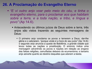 26. A Proclamação do Evangelho Eterno “ E vi outro anjo voar pelo meio do céu, e tinha o evangelho eterno, para o proclamar aos que habitam sobre a terra, e a toda nação, e tribo, e língua e povo”  (Ap 14.6). Antecedendo os últimos juízos de Deus sobre a terra, três anjos são vistos trazendo as seguintes mensagens de Deus: O primeiro anjo conclama os povos a temerem a Deus, dar-lhe glória e o adorarem,  “porque vinda é a hora do seu juízo”  (Ap 14.6); o segundo anjo anuncia a queda de Babilônia, a grande cidade que levou todas as nações a prostituição. O anúncio indica uma mensagem advertindo os povos e nações em relação ao engano das falsas religiões, camufladas debaixo do ecumenismo; o terceiro anjo adverte quanto ao destino daqueles que adoram a besta . 