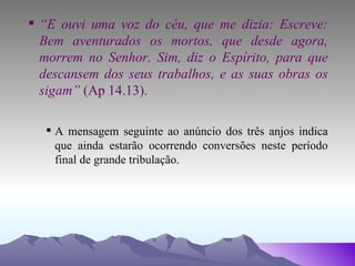 “ E ouvi uma voz do céu, que me dizia: Escreve: Bem aventurados os mortos, que desde agora, morrem no Senhor. Sim, diz o Espírito, para que descansem dos seus trabalhos, e as suas obras os sigam”  (Ap 14.13). A mensagem seguinte ao anúncio dos três anjos indica que ainda estarão ocorrendo conversões neste período final de grande tribulação. 