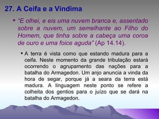 27. A Ceifa e a Vindima “ E olhei, e eis uma nuvem branca e, assentado sobre a nuvem, um semelhante ao Filho do Homem, que tinha sobre a cabeça uma coroa de ouro e uma foice aguda”  (Ap 14.14). A terra é vista como que estando madura para a ceifa. Neste momento da grande tribulação estará ocorrendo o agrupamento das nações para a batalha do Armagedon. Um anjo anuncia a vinda da hora de segar, porque já a seara da terra está madura. A linguagem neste ponto se refere a colheita dos gentios para o juízo que se dará na batalha do Armagedon. 