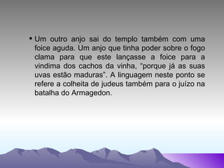 Um outro anjo sai do templo também com uma foice aguda. Um anjo que tinha poder sobre o fogo clama para que este lançasse a foice para a vindima dos cachos da vinha, “porque já as suas uvas estão maduras”. A linguagem neste ponto se refere a colheita de judeus também para o juízo na batalha do Armagedon. 