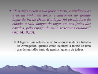 “ E o anjo meteu a sua foice à terra, e vindimou as uvas da vinha da terra, e lançou-as no grande lagar da ira de Deus. E o lagar foi pisado fora da cidade, e saiu sangue do lagar até aos freios dos cavalos, pelo espaço de mil e seiscentos estádios”  (Ap 14.19,20). O lagar é uma referência ao local onde se dará a batalha do Armagedon, quando então ocorrerá a morte de uma grande multidão tanto de gentios, quanto de judeus. 
