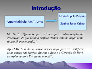 Introdução Autenticidade dos Livros Atestada pelo Próprio  Senhor Jesus Cristo Mt 24.15:  “Quando, pois, virdes que a abominação da desolação, de que falou o profeta Daniel, está no lugar santo (quem lê, que entenda)”. Ap 22.16:  “Eu, Jesus, enviei o meu anjo, para vos testificar estas coisas nas igrejas. Eu sou a Raiz e a Geração de Davi, a resplandecente Estrela da manhã”. 