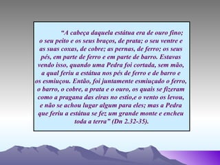 “ A cabeça daquela estátua era de ouro fino;  o seu peito e os seus braços, de prata; o seu ventre e  as suas coxas, de cobre; as pernas, de ferro; os seus  pés, em parte de ferro e em parte de barro. Estavas  vendo isso, quando uma Pedra foi cortada, sem mão,  a qual feriu a estátua nos pés de ferro e de barro e  os esmiuçou. Então, foi juntamente esmiuçado o ferro,  o barro, o cobre, a prata e o ouro, os quais se fizeram  como a pragana das eiras no estio,e o vento os levou,  e não se achou lugar algum para eles; mas a Pedra  que feriu a estátua se fez um grande monte e encheu  toda a terra” (Dn 2.32-35). 