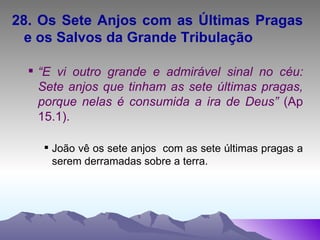 28. Os Sete Anjos com as Últimas Pragas e os Salvos da Grande Tribulação “ E vi outro grande e admirável sinal no céu: Sete anjos que tinham as sete últimas pragas, porque nelas é consumida a ira de Deus”  (Ap 15.1). João vê os sete anjos  com as sete últimas pragas a serem derramadas sobre a terra. 