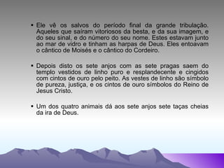 Ele vê os salvos do período final da grande tribulação. Aqueles que saíram vitoriosos da besta, e da sua imagem, e do seu sinal, e do número do seu nome. Estes estavam junto ao mar de vidro e tinham as harpas de Deus. Eles entoavam o cântico de Moisés e o cântico do Cordeiro. Depois disto os sete anjos com as sete pragas saem do templo vestidos de linho puro e resplandecente e cingidos com cintos de ouro pelo peito. As vestes de linho são símbolo de pureza, justiça, e os cintos de ouro símbolos do Reino de Jesus Cristo. Um dos quatro animais dá aos sete anjos sete taças cheias da ira de Deus. 