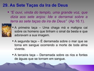 29. As Sete Taças da Ira de Deus “ E ouvi, vinda do templo, uma grande voz, que dizia aos sete anjos: Ide e derramai sobre a terra as sete taças da ira de Deus”  (Ap 16.1). A primeira taça – Uma chaga má e maligna cai sobre os homens que tinham o sinal da besta e que adoravam a sua imagem. A segunda taça – É derramada sobre o mar que se torna em sangue ocorrendo a morte de toda alma vivente. A terceira taça – Derramada sobre os rios e fontes de águas que se tornam em sangue. 