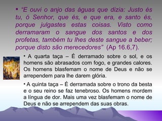 “ E ouvi o anjo das águas que dizia: Justo és tu, ó Senhor, que és, e que era, e santo és, porque julgastes estas coisas. Visto como derramaram o sangue dos santos e dos profetas, também tu lhes deste sangue a beber; porque disto são merecedores”  (Ap 16.6,7). A quarta taça – É derramado sobre o sol, e os homens são abrasados com fogo, e grandes calores. Os homens blasfemam o nome de Deus e não se arrependem para lhe darem glória. A quinta taça – É derramada sobre o trono da besta e o seu reino se faz tenebroso. Os homens mordem a língua de dor. Mais uma vez blasfemam o nome de Deus e não se arrependem das suas obras. 