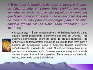 “ E da boca do dragão, e da boca da besta, e da boca do falso profeta vi saírem três espíritos imundos, semelhantes a rãs, porque são espíritos de demônios que fazem prodígios; os quais vão ao encontro dos reis de todo o mundo para os congregar para a batalha, naquele grande Dia do Deus Todo Poderoso”  (Ap 16.13,14). A sexta taça – É derramada sobre o rio Eufrates levando a sua água a secar preparando o caminho dos reis do Oriente. Três espíritos demoníacos saem da boca do dragão (Satanás), do Anticristo e do falso profeta induzindo os reis de toda terra para a batalha do Armagedon onde o Anticristo tentará exterminar definitivamente a nação de Israel. O anti-semitismo hoje é um preparo para este momento. Ouve-se um anúncio quanto a vinda de Jesus que já estará bem próxima. Ele a compara a vinda do ladrão, exortando todos à vigilância. 