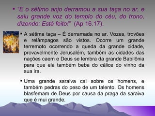 “ E o sétimo anjo derramou a sua taça no ar, e saiu grande voz do templo do céu, do trono, dizendo: Está feito!”  (Ap 16.17). A sétima taça – É derramada no ar. Vozes, trovões e relâmpagos são vistos. Ocorre um grande terremoto ocorrendo a queda da grande cidade, provavelmente Jerusalém, também as cidades das nações caem e Deus se lembra da grande Babilônia para que ela também beba do cálice do vinho da sua ira.  Uma grande saraiva cai sobre os homens, e também pedras do peso de um talento. Os homens blasfemam de Deus por causa da praga da saraiva que é mui grande. 