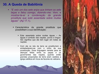 30. A Queda de Babilônia “ E veio um dos sete anjos que tinham as sete taças e falou comigo, dizendo–me: Vem, e mostrar-te-ei a condenação da grande prostituta que está assentada sobre muitas águas”  (Ap 17.1). Característica da grande prostituta que possibilitam a sua identificação: Esta assentada sobre muitas águas – As águas é símbolo das nações, povos e língua. Isto significa que ela tem lugar em todas as nações. Com ela os reis da terra se prostituíram e embebedaram-se com o vinho da sua prostituição. Essa linguagem remete para as alianças feitas entre os papas e os governantes das nações, quando então grandes proporções de terra eram cedidos a igreja católica em troca de favores do vaticano. 