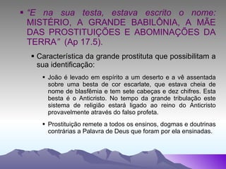 “ E na sua testa, estava escrito o nome:  MISTÉRIO, A GRANDE BABILÔNIA, A MÃE DAS PROSTITUIÇÕES E ABOMINAÇÕES DA TERRA ”  (Ap 17.5). Característica da grande prostituta que possibilitam a sua identificação: João é levado em espírito a um deserto e a vê assentada sobre uma besta de cor escarlate, que estava cheia de nome de blasfêmia e tem sete cabeças e dez chifres. Esta besta é o Anticristo. No tempo da grande tribulação este sistema de religião estará ligado ao reino do Anticristo provavelmente através do falso profeta. Prostituição remete a todos os ensinos, dogmas e doutrinas contrárias a Palavra de Deus que foram por ela ensinadas. 