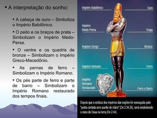 A interpretação do sonho: A cabeça de ouro – Simboliza o Império Babilônico. O peito e os braços de prata – Simbolizam o Império Medo-Persa. O ventre e os quadris de bronze – Simbolizam o Império Greco-Macedônio. As pernas de ferro – Simbolizam o Império Romano. Os pés parte de ferro e parte de barro – Simbolizam o Império Romano restaurado dos tempos finais. 