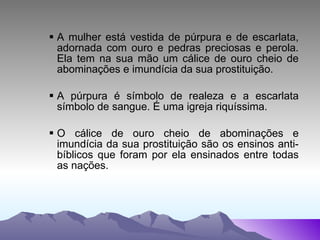A mulher está vestida de púrpura e de escarlata, adornada com ouro e pedras preciosas e perola. Ela tem na sua mão um cálice de ouro cheio de abominações e imundícia da sua prostituição.  A púrpura é símbolo de realeza e a escarlata símbolo de sangue. É uma igreja riquíssima.  O cálice de ouro cheio de abominações e imundícia da sua prostituição são os ensinos anti-bíblicos que foram por ela ensinados entre todas as nações. 