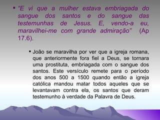“ E vi que a mulher estava embriagada do sangue dos santos e do sangue das testemunhas de Jesus. E, vendo-a eu, maravilhei-me com grande admiração”  (Ap 17.6). João se maravilha por ver que a igreja romana, que anteriormente fora fiel a Deus, se tornara uma prostituta, embriagada com o sangue dos santos. Este versículo remete para o período dos anos 500 a 1500 quando então a igreja católica mandou matar todos aqueles que se levantavam contra ela, os santos que deram testemunho à verdade da Palavra de Deus. 