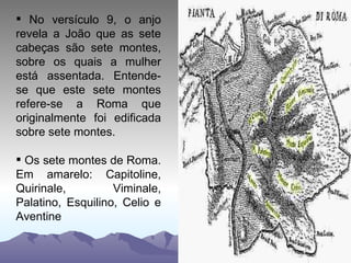No versículo 9, o anjo revela a João que as sete cabeças são sete montes, sobre os quais a mulher está assentada. Entende-se que este sete montes refere-se a Roma que originalmente foi edificada sobre sete montes.  Os sete montes de Roma. Em amarelo: Capitoline, Quirinale, Viminale, Palatino, Esquilino, Celio e Aventine 