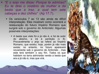 “ E o anjo me disse: Porque te admiras? Eu te direi o mistério da mulher e da besta que a traz, a qual tem sete cabeças e dez chifres”  (Ap 17.7). Os versículos 7 ao 13 são ainda de difícil interpretação. Eles mostram como ocorrerá a restauração do futuro Império Romano que surgirá sob o governo do Anticristo: Algumas possíveis interpretações: A besta que viste foi e já não é, e há de subir do abismo, e irá à perdição (v 8). Provavelmente o anjo se refere ao Império Romano, que existiu; hoje, porém já não mais existe; no entanto, no futuro aparecerá novamente sob o governo do Anticristo , mas este terá também o seu fim. Todos os que habitam na terra admirarão vendo a besta que era e já não é, mas que virá. 