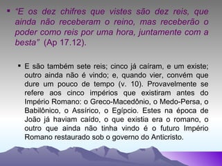 “ E os dez chifres que vistes são dez reis, que ainda não receberam o reino, mas receberão o poder como reis por uma hora, juntamente com a besta”  (Ap 17.12). E são também sete reis; cinco já caíram, e um existe; outro ainda não é vindo; e, quando vier, convém que dure um pouco de tempo (v. 10). Provavelmente se refere aos cinco impérios que existiram antes do Império Romano: o Greco-Macedônio, o Medo-Persa, o Babilônico, o Assírico, o Egípcio. Estes na época de João já haviam caído, o que existia era o romano, o outro que ainda não tinha vindo é o futuro Império Romano restaurado sob o governo do Anticristo. 