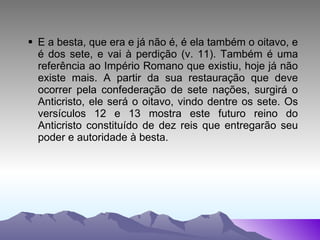 E a besta, que era e já não é, é ela também o oitavo, e é dos sete, e vai à perdição (v. 11). Também é uma referência ao Império Romano que existiu, hoje já não existe mais. A partir da sua restauração que deve ocorrer pela confederação de sete nações, surgirá o Anticristo, ele será o oitavo, vindo dentre os sete. Os versículos 12 e 13 mostra este futuro reino do Anticristo constituído de dez reis que entregarão seu poder e autoridade à besta. 