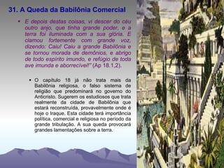 31. A Queda da Babilônia Comercial E depois destas coisas, vi descer do céu outro anjo, que tinha grande poder, e a terra foi iluminada com a sua glória. E clamou fortemente com grande voz, dizendo: Caiu! Caiu a grande Babilônia e se tornou morada de demônios, e abrigo de todo espírito imundo, e refúgio de toda ave imunda e aborrecível!”  (Ap 18.1,2). O capítulo 18 já não trata mais da Babilônia religiosa, o falso sistema de religião que predominará no governo do Anticristo. Sugerem os estudiosos que trata realmente da cidade de Babilônia que estará reconstruída, provavelmente onde é hoje o Iraque. Esta cidade terá importância política, comercial e religiosa no período da grande tribulação. A sua queda provocará grandes lamentações sobre a terra. 