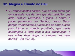 32. Alegria e Triunfo no Céu “ E, depois destas coisas, ouvi no céu como que uma grande voz de uma grande multidão, que dizia: Aleluia! Salvação, e glória, e honra, e poder pertencem ao Senhor, nosso Deus, porque verdadeiros e justos são os seus juízos, pois julgou a grande prostituta, que havia corrompido a terra com a sua prostituição, e das mãos dela vingou o sangue dos seus servos”  (Ap 19.1,2). 