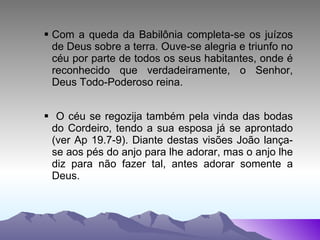 Com a queda da Babilônia completa-se os juízos de Deus sobre a terra. Ouve-se alegria e triunfo no céu por parte de todos os seus habitantes, onde é reconhecido que verdadeiramente, o Senhor, Deus Todo-Poderoso reina. O céu se regozija também pela vinda das bodas do Cordeiro, tendo a sua esposa já se aprontado (ver Ap 19.7-9). Diante destas visões João lança-se aos pés do anjo para lhe adorar, mas o anjo lhe diz para não fazer tal, antes adorar somente a Deus. 