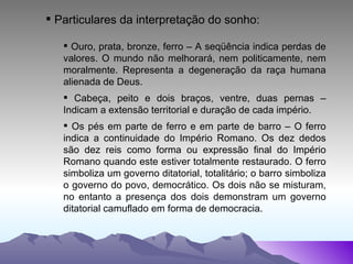 Particulares da interpretação do sonho: Ouro, prata, bronze, ferro – A seqüência indica perdas de valores. O mundo não melhorará, nem politicamente, nem moralmente. Representa a degeneração da raça humana alienada de Deus. Cabeça, peito e dois braços, ventre, duas pernas – Indicam a extensão territorial e duração de cada império. Os pés em parte de ferro e em parte de barro – O ferro indica a continuidade do Império Romano. Os dez dedos são dez reis como forma ou expressão final do Império Romano quando este estiver totalmente restaurado. O ferro simboliza um governo ditatorial, totalitário; o barro simboliza o governo do povo, democrático. Os dois não se misturam, no entanto a presença dos dois demonstram um governo ditatorial camuflado em forma de democracia. 