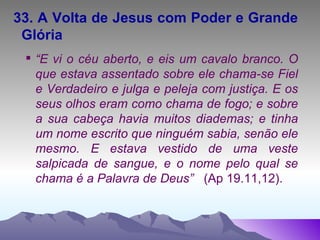33. A Volta de Jesus com Poder e Grande Glória “ E vi o céu aberto, e eis um cavalo branco. O que estava assentado sobre ele chama-se Fiel e Verdadeiro e julga e peleja com justiça. E os seus olhos eram como chama de fogo; e sobre a sua cabeça havia muitos diademas; e tinha um nome escrito que ninguém sabia, senão ele mesmo. E estava vestido de uma veste salpicada de sangue, e o nome pelo qual se chama é a Palavra de Deus”  (Ap 19.11,12). 