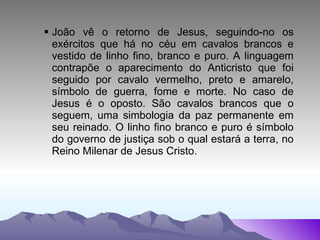 João vê o retorno de Jesus, seguindo-no os exércitos que há no céu em cavalos brancos e vestido de linho fino, branco e puro. A linguagem contrapõe o aparecimento do Anticristo que foi seguido por cavalo vermelho, preto e amarelo, símbolo de guerra, fome e morte. No caso de Jesus é o oposto. São cavalos brancos que o seguem, uma simbologia da paz permanente em seu reinado. O linho fino branco e puro é símbolo do governo de justiça sob o qual estará a terra, no Reino Milenar de Jesus Cristo. 