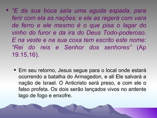 “ E da sua boca saía uma aguda espada, para ferir com ela as nações; e ele as regerá com vara de ferro e ele mesmo é o que pisa o lagar do vinho do furor e da ira do Deus Todo-poderoso. E na veste e na sua coxa tem escrito este nome: “Rei do reis e Senhor dos senhores”  (Ap 19.15,16). Em seu retorno, Jesus segue para o local onde estará ocorrendo a batalha do Armagedon, e ali Ele salvará a nação de Israel. O Anticristo será preso, e com ele o falso profeta. Os dois serão lançados vivos no ardente lago de fogo e enxofre. 