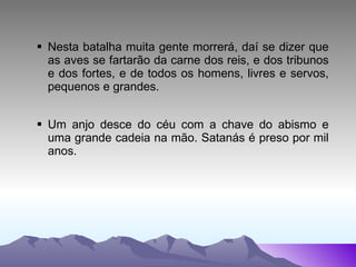 Nesta batalha muita gente morrerá, daí se dizer que as aves se fartarão da carne dos reis, e dos tribunos e dos fortes, e de todos os homens, livres e servos, pequenos e grandes. Um anjo desce do céu com a chave do abismo e uma grande cadeia na mão. Satanás é preso por mil anos. 