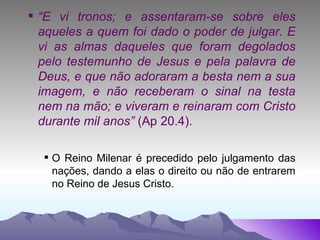 “ E vi tronos; e assentaram-se sobre eles aqueles a quem foi dado o poder de julgar. E vi as almas daqueles que foram degolados pelo testemunho de Jesus e pela palavra de Deus, e que não adoraram a besta nem a sua imagem, e não receberam o sinal na testa nem na mão; e viveram e reinaram com Cristo durante mil anos”  (Ap 20.4). O Reino Milenar é precedido pelo julgamento das nações, dando a elas o direito ou não de entrarem no Reino de Jesus Cristo. 